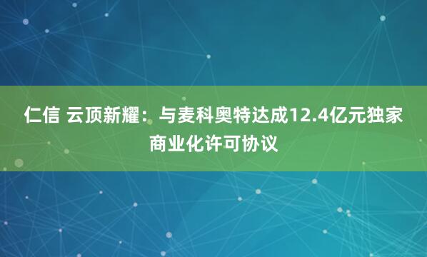 仁信 云顶新耀：与麦科奥特达成12.4亿元独家商业化许可协议