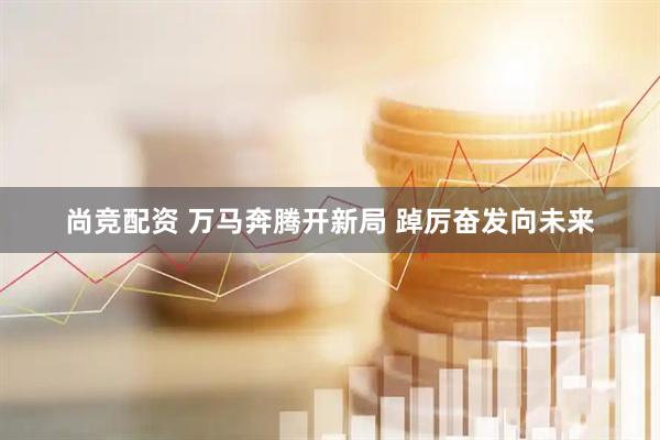 尚竞配资 万马奔腾开新局 踔厉奋发向未来